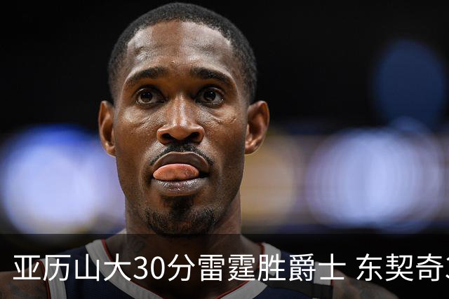 亚历山大30分雷霆胜爵士 东契奇35分率队擒熊